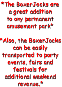 The BoxerJocks are a great addition to any amusement park. Also, the Boxer Jocks can be easily transported to party events, fairs and festivals for additional weekend revenue.